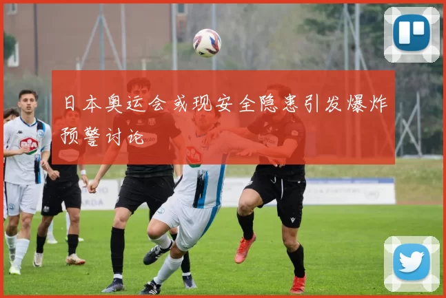 日本奥运会或现安全隐患引发爆炸预警讨论