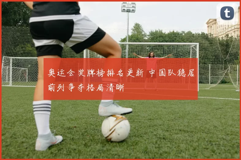 奥运会奖牌榜排名更新 中国队稳居前列争夺格局清晰