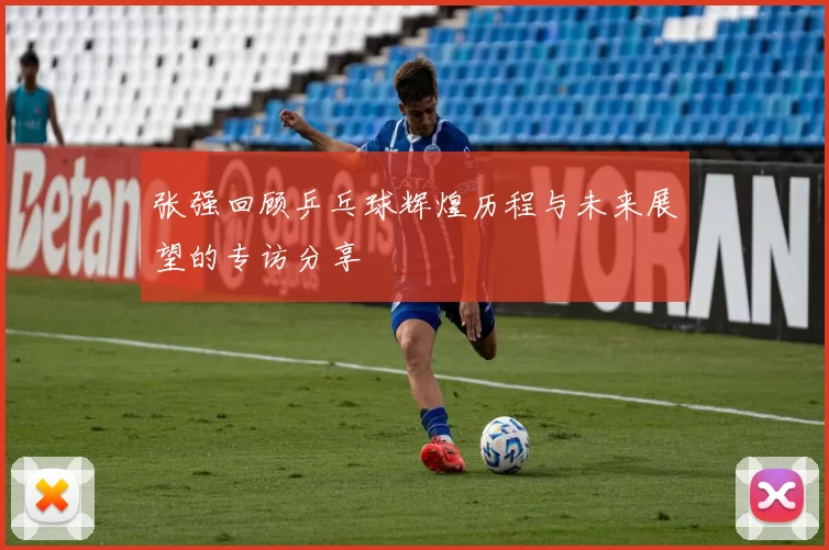 张强回顾乒乓球辉煌历程与未来展望的专访分享
