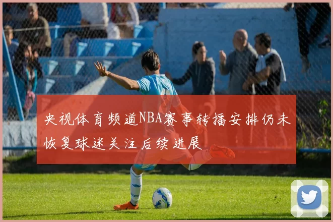 央视体育频道NBA赛事转播安排仍未恢复球迷关注后续进展