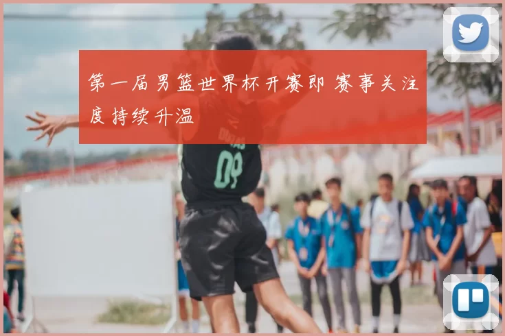 第一届男篮世界杯开赛即 赛事关注度持续升温
