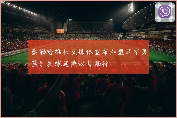 泰勒哈维社交媒体宣布加盟辽宁男篮引发球迷热议与期待