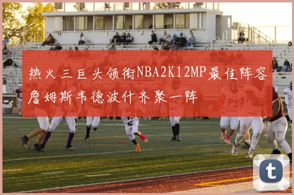 热火三巨头领衔NBA2K12MP最佳阵容詹姆斯韦德波什齐聚一阵