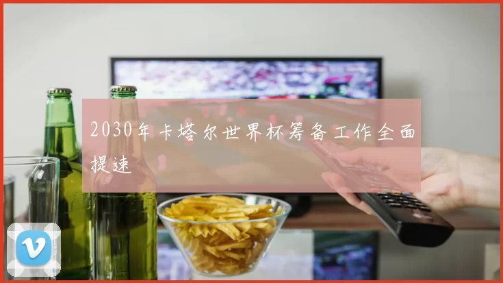 2030年卡塔尔世界杯筹备工作全面提速