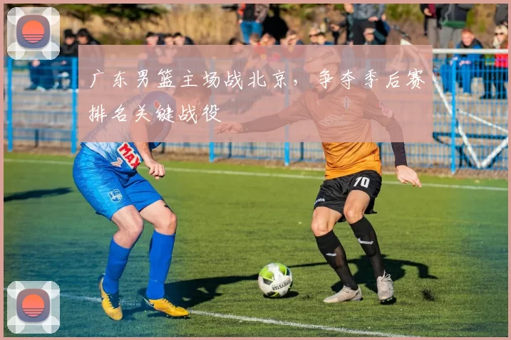 广东男篮主场战北京，争夺季后赛排名关键战役