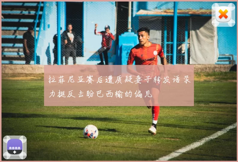 拉菲尼亚赛后遭质疑妻子转发语录力挺反击盼巴西输的偏见