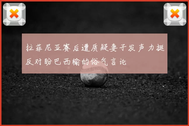 拉菲尼亚赛后遭质疑妻子发声力挺反对盼巴西输的俗气言论