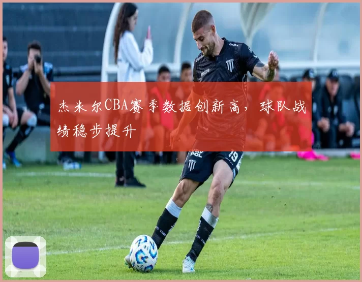 杰米尔CBA赛季数据创新高，球队战绩稳步提升