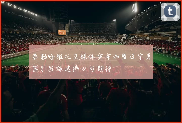 泰勒哈维社交媒体宣布加盟辽宁男篮引发球迷热议与期待