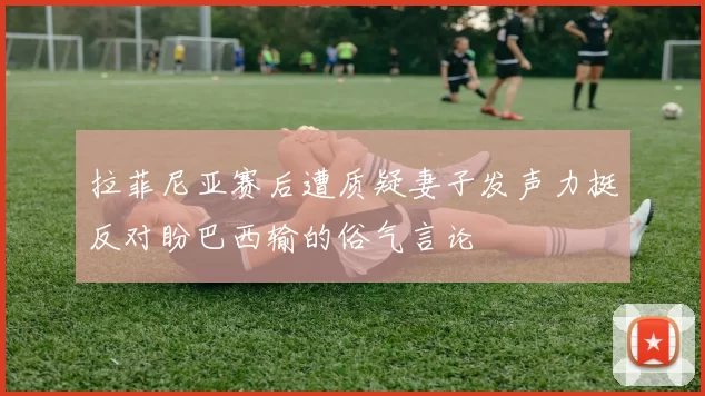 拉菲尼亚赛后遭质疑妻子发声力挺反对盼巴西输的俗气言论
