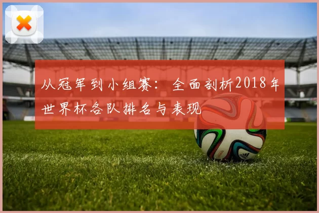 从冠军到小组赛:全面剖析2018年世界杯各队排名与表现