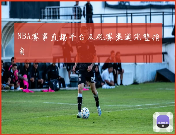 NBA赛事直播平台及观赛渠道完整指南