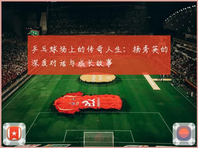 乒乓球场上的传奇人生：杨秀英的深度对话与成长故事