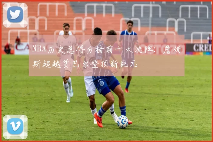 NBA历史总得分榜前十大洗牌：詹姆斯超越贾巴尔登顶新纪元