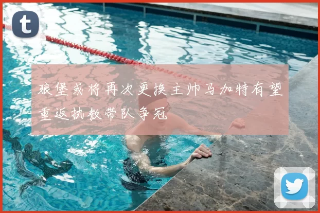 狼堡或将再次更换主帅马加特有望重返执教带队争冠