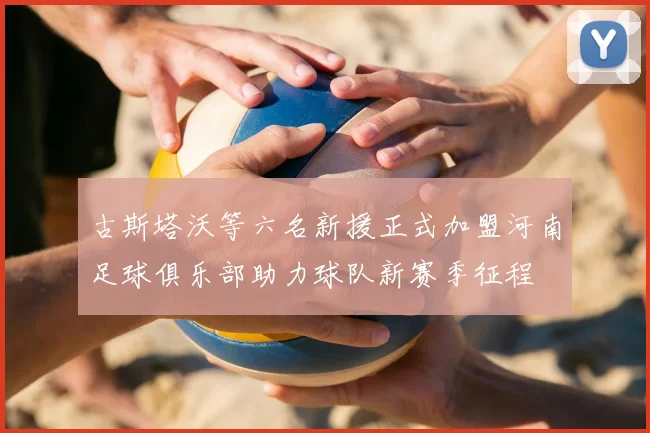 古斯塔沃等六名新援正式加盟河南足球俱乐部助力球队新赛季征程