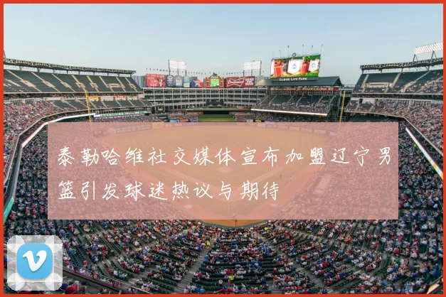 泰勒哈维社交媒体宣布加盟辽宁男篮引发球迷热议与期待