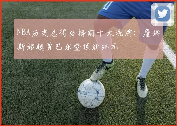 NBA历史总得分榜前十大洗牌：詹姆斯超越贾巴尔登顶新纪元