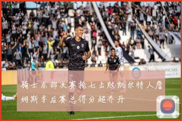 骑士东部决赛抢七击败凯尔特人詹姆斯季后赛总得分超乔丹