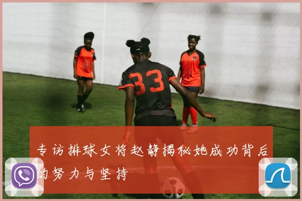 专访排球女将赵静揭秘她成功背后的努力与坚持