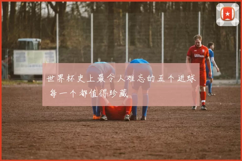 世界杯史上最令人难忘的五个进球 每一个都值得珍藏
