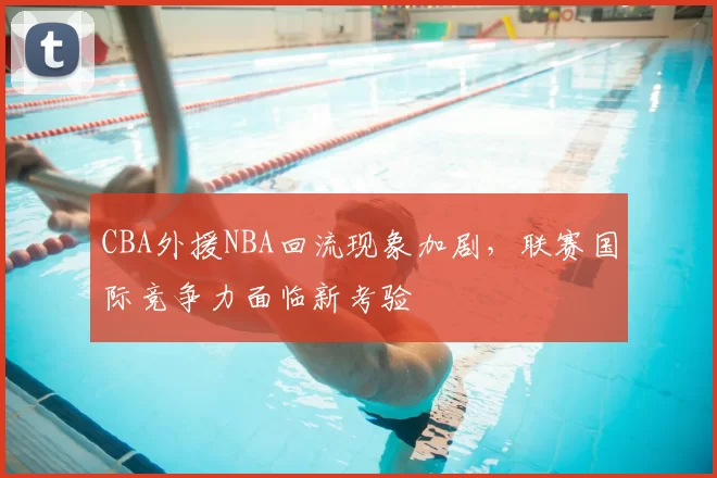 CBA外援NBA回流现象加剧，联赛国际竞争力面临新考验
