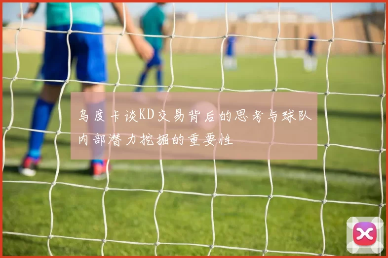 乌度卡谈KD交易背后的思考与球队内部潜力挖掘的重要性