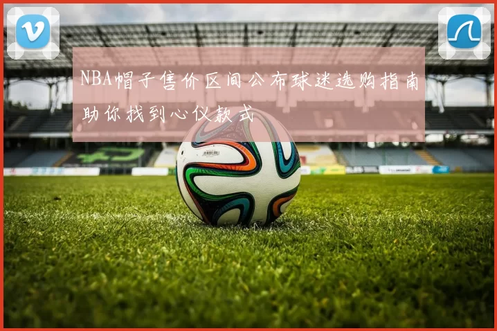 NBA帽子售价区间公布球迷选购指南助你找到心仪款式