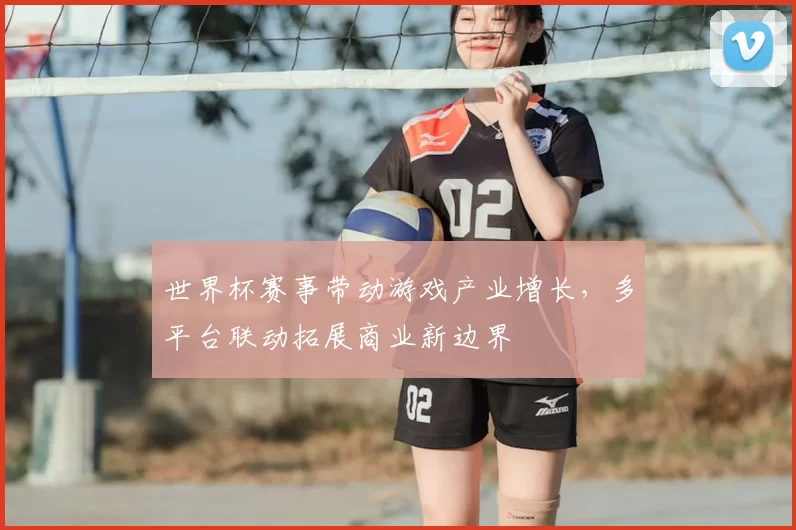 世界杯赛事带动游戏产业增长，多平台联动拓展商业新边界