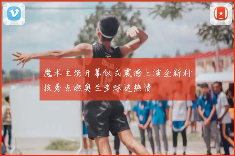 魔术主场开幕仪式震撼上演全新科技秀点燃奥兰多球迷热情