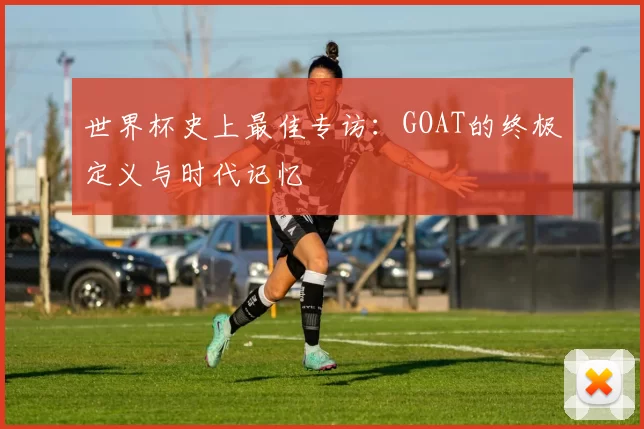 世界杯史上最佳专访:GOAT的终极定义与时代记忆