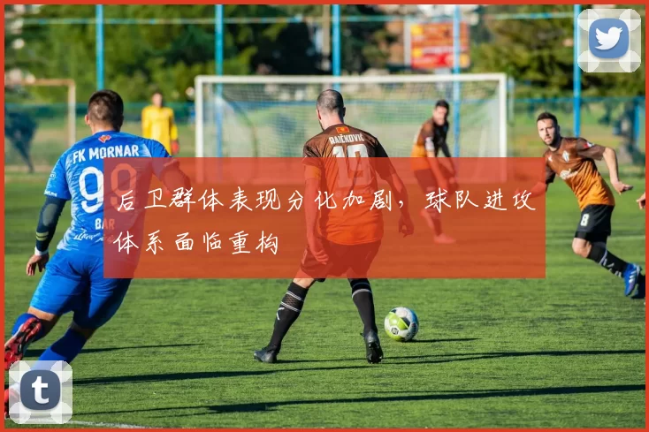 后卫群体表现分化加剧,球队进攻体系面临重构