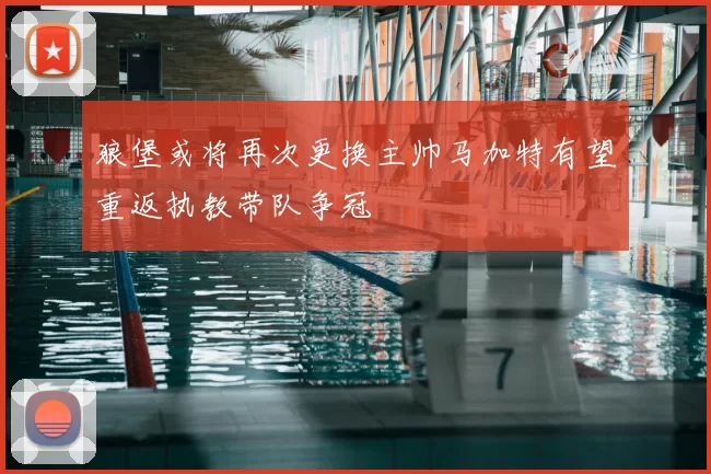 狼堡或将再次更换主帅马加特有望重返执教带队争冠