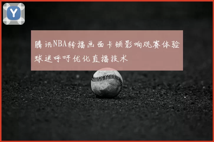 腾讯NBA转播画面卡顿影响观赛体验球迷呼吁优化直播技术
