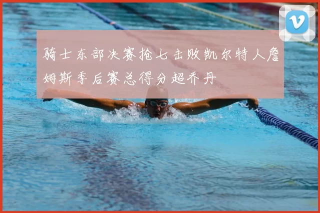 骑士东部决赛抢七击败凯尔特人詹姆斯季后赛总得分超乔丹