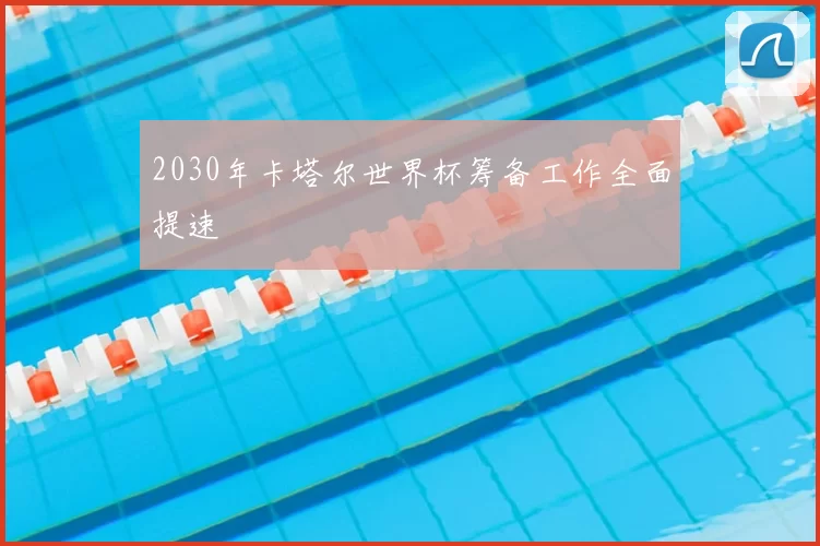 2030年卡塔尔世界杯筹备工作全面提速