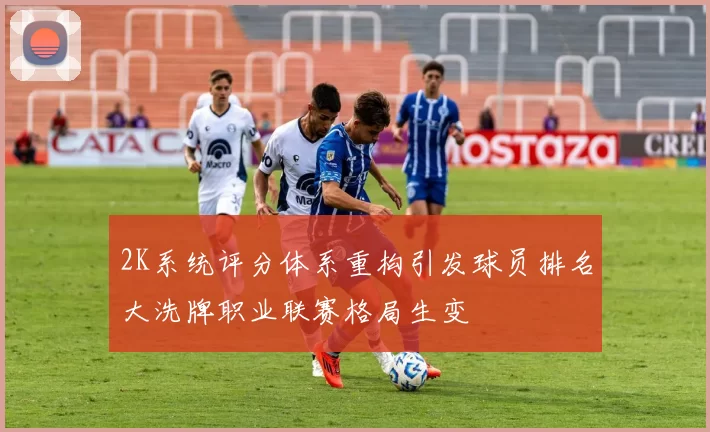 2K系统评分体系重构引发球员排名大洗牌职业联赛格局生变