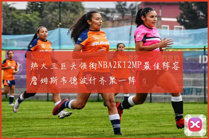 热火三巨头领衔NBA2K12MP最佳阵容詹姆斯韦德波什齐聚一阵