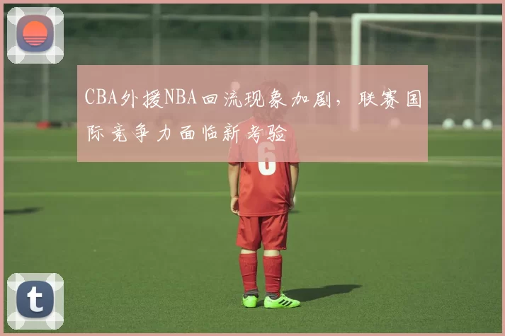 CBA外援NBA回流现象加剧，联赛国际竞争力面临新考验