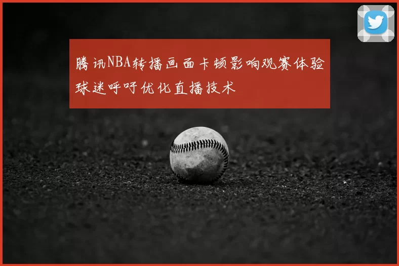 腾讯NBA转播画面卡顿影响观赛体验球迷呼吁优化直播技术