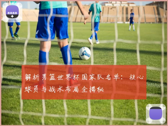 解析男篮世界杯国家队名单:核心球员与战术布局全揭秘