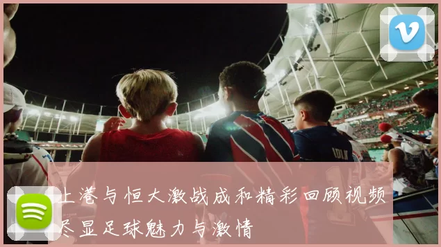 上港与恒大激战成和精彩回顾视频尽显足球魅力与激情