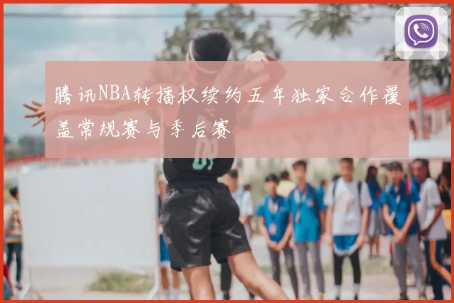 腾讯NBA转播权续约五年独家合作覆盖常规赛与季后赛