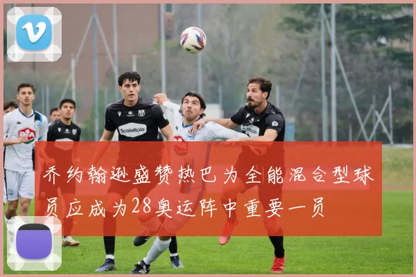 乔约翰逊盛赞热巴为全能混合型球员应成为28奥运阵中重要一员