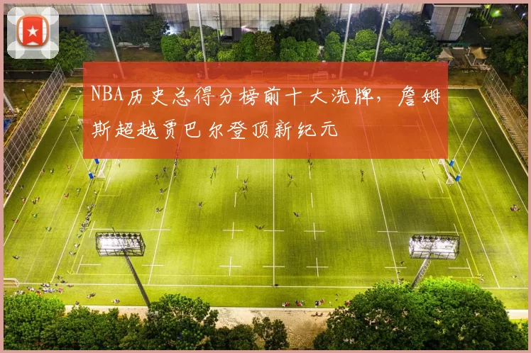 NBA历史总得分榜前十大洗牌，詹姆斯超越贾巴尔登顶新纪元