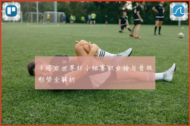 卡塔尔世界杯小组赛积分榜与晋级形势全解析