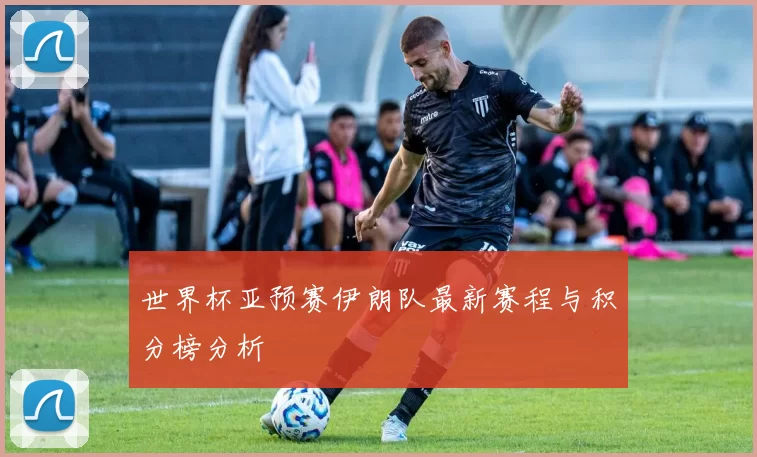 世界杯亚预赛伊朗队最新赛程与积分榜分析