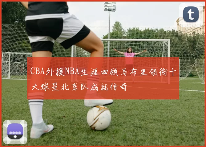 CBA外援NBA生涯回顾马布里领衔十大球星北京队成就传奇